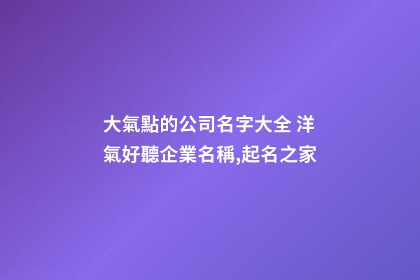 大氣點的公司名字大全 洋氣好聽企業名稱,起名之家-第1張-公司起名-玄機派